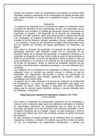 fórmula, una ecuación, contar con ejercitadores y simuladores. El profesor debe
considerar durante la planeación de las modalidades de trabajo previstas para
este campo formativo, el empleo de la plataforma Explora y los momentos
didácticos.
Evaluación
La evaluación es entendida como un proceso de registro de información sobre
el estado del desarrollo de los conocimientos de las y los estudiantes, de las
habilidades cuyo propósito es orientar las decisiones respecto del proceso de
enseñanza en general y del desarrollo de la situación de aprendizaje en
particular. En estos registros, vistos como producciones e interacciones de las
y los estudiantes, se evaluará el desarrollo de ideas matemáticas, las cuales
emergen en formas diversas: verbales, gestuales, icónicas, numéricas, gráficas
y, por supuesto, a través de las estructuras escolares más tradicionales como
son por ejemplo las fórmulas, las figuras geométricas, los diagramas, las
tablas.
Para valorar la actividad del estudiante y la evolución de ésta hasta lograr el
aprendizaje esperado, será necesario contar con su producción en las
diferentes etapas de la situación de aprendizaje. La evaluación considera si el
estudiante se encuentra en la fase inicial, donde se pone en funcionamiento su
fondo de conocimientos; en la fase de ejercitación, donde se llevan a cabo los
casos particulares y se continúa o se confronta con los conocimientos previos;
en la fase de teorización, donde se explican los resultados prácticos con las
nociones y las herramientas matemáticas escolares; o en la de validación de lo
construido.
Los resultados de la investigación han destacado el enfoque formativo de la
evaluación como un proceso que permite conocer la manera en que los
estudiantes van organizando, estructurando y usando sus aprendizajes en
contextos determinados, para resolver problemas de distintos niveles de
complejidad y de diversa índole.
Un aspecto que no debe obviarse en el proceso de evaluación es el desarrollo
de competencias. La noción de competencia matemática está ligada a la
resolución de tareas, retos, desafíos y situaciones de manera autónoma.
Implica que los alumnos sepan identificar, plantear y resolver diferentes tipos
de problemas o situaciones.
Diplomado para maestros de educación primaria: 3ro. Y 4to.
EVALUACIÓN
Para valorar el desarrollo del Pensamiento matemático en los estudiantes y
observar cómo evoluciona hasta lograr los estándares curriculares y fortalecer
los aprendizajes esperados, es indispensable que en cada uno de los
momentos del trabajo en el aula conocidos como apertura, desarrollo y cierre,
el maestro identifique qué va a evaluar, cuándo, con qué instrumento y cómo lo
va hacer para obtener una visión más completa y precisa al realizar el proceso
de evaluación.
En todo momento el maestro requiere de los diferentes tipos de evaluación:
diagnóstica, formativa y sumativa. Sin duda la que permite conocer la manera
en que los estudiantes van organizando, estructurando y usando sus
 