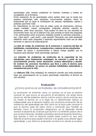 aprendizajes para resolver problemas en distintos contextos y niveles de
complejidad, es la formativa.
Dicha evaluación de los aprendizajes cobra sentido dado que no basta que
nuestros estudiantes sólo adquieran conocimientos aislados, ahora es
fundamental que se logre la movilización de saberes, habilidades, valores y
actitudes para tener éxito.
En matemáticas es útil usar lista de cotejo, guías de observación, rúbricas,
mapas mentales, mapas conceptuales, preguntas abiertas, solución de
problemas, entre otras opciones. Para evaluar el cierre de una actividad se
recomienda hacer uso de la bitácora COL que consiste en hacer tres preguntas
a los participantes sobre el proceso realizado durante la actividad propuesta, y
son: ¿Qué pasó?, ¿qué sentí?, ¿qué aprendí? Buscando que cada estudiante
reflexione sobre esas preguntas y responda argumentando cada una de ellas
haciendo un ejercicio de autoevaluación.
-La lista de cotejo da evidencias de la presencia o ausencia del tipo de
habilidades, características, competencias y saberes de los estudiantes.
El listado de tareas o procedimientos a valorar incluye aquellos que se
requieren para alcanzar cierto aprendizaje esperado.
-La solución de problemas da evidencias de la capacidad de los
estudiantes para implementar estrategias de solución a partir de sus
conocimientos previos, tomar decisiones, evaluar alternativas y decidir.
Se evalúan los procesos heurísticos que lleva a cabo el alumno para
resolver un problema, se ponen en práctica habilidades matemáticas y
competencias para la vida.
-La bitácora COL Esta estrategia de evaluación permite que cada estudiante
haga una autoevaluación de su propio aprendizaje matemático al término de
una actividad.
Evaluación
¿Cómo promover actividades de retroalimentación?
La evaluación se entiende como un proceso en el que se permite
conocer en qué punto se encuentra el estudiante, nos arroja datos
claves en donde podemos darnos cuenta acerca de los avances que
ha tenido el alumno en a lo largo de un determinado tiempo, es
indispensable que el docente realice una constante evaluación de los
momentos del aprendizaje del niño tanto en el inicio para conocer lo
que el alumno sabe de cierto tema o contenido que también es
llamada como la evaluación diagnostica, en el desarrollo donde
conoce el docente los avances que alumno va teniendo acerca de lo
que se está tratando, también conocida como la evaluación formativa,
que gracias a esta el docente puede darse cuenta en que está
fallando el alumno para poder intervenir o en grado caso reforzar algún
aprendizaje, y por último la evaluación sumativa en donde se evalúan
 