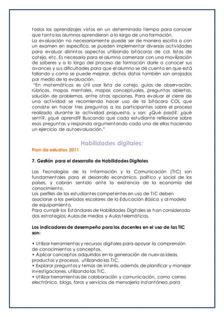 todos los aprendizajes vistos en un determinado tiempo para conocer
que tanto los alumnos aprendieron a lo largo de una formación.
La evaluación no necesariamente puede ser de manera escrita o con
un examen en específico, se pueden implementar diversas actividades
para evaluar distintos aspectos utilizando bitácoras de col, listas de
cotejo, etc. Es necesario para el alumno comenzar con una movilización
de saberes y a lo largo del proceso de formación darle a conocer sus
avances y sus dificultades para que el alumno se dé cuenta en que está
fallando y como se puede mejorar, dichos datos también son arrojados
por medio de la evaluación.
“En matemáticas es útil usar lista de cotejo, guías de observación,
rúbricas, mapas mentales, mapas conceptuales, preguntas abiertas,
solución de problemas, entre otras opciones. Para evaluar el cierre de
una actividad se recomienda hacer uso de la bitácora COL que
consiste en hacer tres preguntas a los participantes sobre el proceso
realizado durante la actividad propuesta, y son: ¿Qué pasó?, ¿qué
sentí?, ¿qué aprendí? Buscando que cada estudiante reflexione sobre
esas preguntas y responda argumentando cada una de ellas haciendo
un ejercicio de autoevaluación.”
Habilidades digitales:
Plan de estudios 2011
7. Gestión para el desarrollo de Habilidades Digitales
Las Tecnologías de la Información y la Comunicación (TIC) son
fundamentales para el desarrollo económico, político y social de los
países, y cobran sentido ante la existencia de la economía del
conocimiento.
Los perfiles de los estudiantes competentes en uso de TIC deben
asociarse a los periodos escolares de la Educación Básica y al modelo
de equipamiento.
Para cumplir los Estándares de Habilidades Digitales se han considerado
dos estrategias: Aulas de medios y Aulas telemáticas.
Los indicadores de desempeño para los docentes en el uso de las TIC
son:
• Utilizar herramientas y recursos digitales para apoyar la comprensión
de conocimientos y conceptos.
• Aplicar conceptos adquiridos en la generación de nuevas ideas,
productos y procesos, utilizando las TIC.
• Explorar preguntas y temas de interés, además de planificar y manejar
investigaciones, utilizando las TIC.
• Utilizar herramientas de colaboración y comunicación, como correo
electrónico, blogs, foros y servicios de mensajería instantánea, para
 