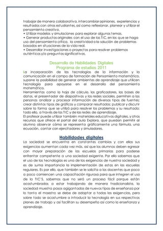 trabajar de manera colaborativa, intercambiar opiniones, experiencias y
resultados con otros estudiantes, así como reflexionar, planear y utilizar el
pensamiento creativo.
• Utilizar modelos y simulaciones para explorar algunos temas.
• Generar productos originales con el uso de las TIC, en los que se haga
uso del pensamiento crítico, la creatividad o la solución de problemas
basados en situaciones de la vida real.
• Desarrollar investigaciones o proyectos para resolver problemas
auténticos y/o preguntas significativas.
Desarrollo de Habilidades Digitales
Programa de estudios 2011
La incorporación de las tecnologías de la información y la
comunicación en el campo de formación de Pensamiento matemático,
supone la posibilidad de generar ambientes de aprendizaje que utilicen
tecnología para apoyarse en el desarrollo del pensamiento
matemático.
Herramientas como la hoja de cálculo, los graficadores, las bases de
datos, el presentador de diapositivas y las redes sociales, permiten a las
personas analizar y procesar información de diversos tipos de fuentes;
crear distintos tipos de gráficos y comparar resultados; publicar y discutir
sobre la forma que se utilizó para resolver los problemas y su resultado;
todo ello, a través de las TIC y de las redes de aprendizaje.
El profesor puede utilizar también materiales educativos digitales, y otros
recursos que ofrece el portal del aula Explora, que puedan permitir al
alumno observar cómo se representa gráficamente una fórmula, una
ecuación, contar con ejercitadores y simuladores.
Habilidades digitales
La sociedad se encuentra en constantes cambios y con ellas sus
exigencias aumentan cada vez más, así que los alumnos deben egresar
con mayor preparación de las escuelas primarias para poderse
enfrentar competente a una sociedad exigente. Por ello sabemos que
el uso de las tecnologías es una de las exigencias de nuestra sociedad y
es de suma importancia la implementación de estas en las escuelas
regulares. Es por ello, que también se le solicita a los docentes que poco
a poco comiencen una capacitación rigurosa para que integren el uso
de la TIC’S, sabemos que no será un proceso fácil porque están
acostumbrados a estar trabajando de manera tradicionalista, la
sociedad muestra pasos agigantados de nuevos tipos de enseñanza por
lo tanto el maestro se debe de adaptar a todas las exigencias, pero
sobre todo se acostumbre a introducir la tecnología en sus respectivos
planes de trabajo y así facilitan su desempeño así como la enseñanza y
aprendizaje.
 