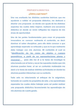 PROPUESTA DIDÁCTICA
¿Cómo y qué hacer?
Una vez analizado los distintos sustentos teóricos que me
ayudarán a validar mi propuesta didáctica, me dedicaré a
diseñar una propuesta en donde con ayuda de los distintos
aspectos los cuales debo mejorar, realizaré una secuencia
didáctica en donde se verán reflejadas las mejoras de mis
áreas de oportunidad.
Una de las partes fundamentales para crear mi propuesta
innovadora es conocer realmente el contenido, es decir
dominar el saber disciplinar, para ello debo conocer a que
aprendizaje esperado va enfocado y que es lo que realmente
debo trabajar con mis alumnos. Mi contenido el cual es
“Identificación de las caras de objetos y cuerpos
geométricos, a partir de sus representaciones planas y
viceversa” para ello me di a la tarea de investigar lo
relacionadocon el tema y sacar las supuestas dudas que mis
alumnos puedan tener, al ser un contenido moldeable me
daré a la tarea de realizar distintas actividades en donde los
alumnos puedan interactuar con su contexto.
Todo esto va relacionado al enfoque de la asignatura,
tomando en cuenta los propósitos de esta, y los aprendizajes
esperados los cuales debo trabajar para así poder realizar
una propuesta didáctica favoreciendo los aprendizajes de
mis alumnos de cuarto grado.
 