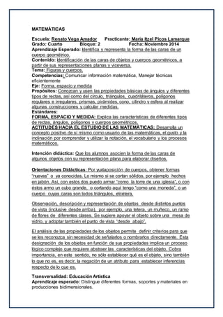 MATEMÁTICAS
Escuela: Renato Vega Amador Practicante: María Itzel Picos Lamarque
Grado: Cuarto Bloque: 2 Fecha: Noviembre 2014
Aprendizaje Esperado: Identifica y representa la forma de las caras de un
cuerpo geométrico.
Contenido: Identificación de las caras de objetos y cuerpos geométricos, a
partir de sus representaciones planas y viceversa.
Tema: Figuras y cuerpos.
Competencias: Comunicar información matemática, Manejar técnicas
eficientemente
Eje: Forma, espacio y medida
Propósitos: Conozcan y usen las propiedades básicas de ángulos y diferentes
tipos de rectas, así como del círculo, triángulos, cuadriláteros, polígonos
regulares e irregulares, prismas, pirámides, cono, cilindro y esfera al realizar
algunas construcciones y calcular medidas.
Estándares:
FORMA, ESPACIO Y MEDIDA: Explica las características de diferentes tipos
de rectas, ángulos, polígonos y cuerpos geométricos.
ACTITUDES HACIA EL ESTUDIO DE LAS MATEMÁTICAS: Desarrolla un
concepto positivo de sí mismo como usuario de las matemáticas, el gusto y la
inclinación por comprender y utilizar la notación, el vocabulario y los procesos
matemáticos.
Intención didáctica: Que los alumnos asocien la forma de las caras de
algunos objetos con su representación plana para elaborar diseños.
Orientaciones Didácticas: Por yuxtaposición de cuerpos, obtener formas
“nuevas” o ya conocidas. Lo mismo si se cortan sólidos, por ejemplo hechos
en jabón. Así, con estos dos puedo armar “como la torre de una iglesia”, o con
éstos armo un cubo grande, o cortando aquí tengo “como una moneda”, o un
cuerpo cuyas caras son todos triángulos, etcétera.
Observación, descripción y representación de objetos desde distintos puntos
de vista (inclusive desde arriba), por ejemplo, una tetera, un muñeco, un ramo
de flores de diferentes clases. Se sugiere apoyar el objeto sobre una mesa de
vidrio, y adoptar también el punto de vista “desde abajo”.
El análisis de las propiedades de los objetos permite definir criterios para que
se les reconozca sin necesidad de señalarlos o nombrarlos directamente. Esta
designación de los objetos en función de sus propiedades implica un proceso
lógico complejo que requiere abstraer las características del objeto. Cobra
importancia, en este sentido, no sólo establecer qué es el objeto, sino también
lo que no es, es decir, la negación de un atributo para establecer inferencias
respecto de lo que es.
Transversalidad: Educación Artística
Aprendizaje esperado: Distingue diferentes formas, soportes y materiales en
producciones bidimensionales.
 
