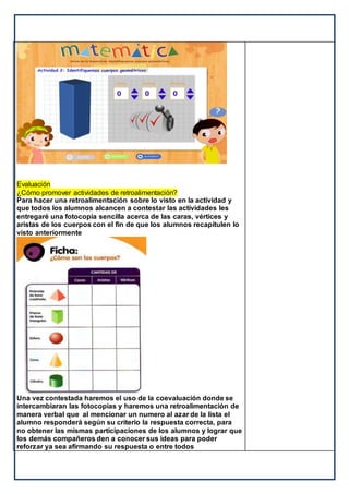 Evaluación
¿Cómo promover actividades de retroalimentación?
Para hacer una retroalimentación sobre lo visto en la actividad y
que todos los alumnos alcancen a contestar las actividades les
entregaré una fotocopia sencilla acerca de las caras, vértices y
aristas de los cuerpos con el fin de que los alumnos recapitulen lo
visto anteriormente
Una vez contestada haremos el uso de la coevaluación donde se
intercambiaran las fotocopias y haremos una retroalimentación de
manera verbal que al mencionar un numero al azar de la lista el
alumno responderá según su criterio la respuesta correcta, para
no obtener las mismas participaciones de los alumnos y lograr que
los demás compañeros den a conocer sus ideas para poder
reforzar ya sea afirmando su respuesta o entre todos
 