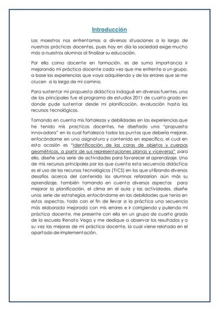 Introducción
Los maestros nos enfrentamos a diversas situaciones a lo largo de
nuestras prácticas docentes, pues hoy en día la sociedad exige mucho
más a nuestros alumnos al finalizar su educación.
Por ello como docente en formación, es de suma importancia ir
mejorando mi práctica docente cada vez que me enfrente a un grupo,
a base las experiencias que vaya adquiriendo y de los errores que se me
crucen a lo largo de mi camino.
Para sustentar mí propuesta didáctica indagué en diversas fuentes, una
de las principales fue el programa de estudios 2011 de cuarto grado en
donde pude sustentar desde mi planificación, evaluación hasta los
recursos tecnológicos.
Tomando en cuenta mis fortalezas y debilidades en las experiencias que
he tenido mis practicas docentes, he diseñado una “propuesta
innovadora” en la cual fortalezco todos los puntos que debería mejorar,
enfocándome en una asignatura y contenido en específico, el cual en
esta ocasión es “Identificación de las caras de objetos y cuerpos
geométricos, a partir de sus representaciones planas y viceversa” para
ello, diseñe una serie de actividades para favorecer el aprendizaje. Uno
de mis recursos principales por los que cuenta esta secuencia didáctica
es el uso de los recursos tecnológicos (TICS) en los que utilizando diversos
desafíos acerca del contenido los alumnos reforzarían aún más su
aprendizaje, también tomando en cuenta diversos aspectos para
mejorar la planificación, el clima en el aula y las actividades, diseñe
unas serie de estrategias enfocándome en las debilidades que tenía en
estos aspectos, todo con el fin de llevar a la práctica una secuencia
más elaborada mejorada con mis errores e ir corrigiendo y puliendo mi
práctica docente, me presente con ella en un grupo de cuarto grado
de la escuela Renato Vega y me dedique a observar los resultados y a
su vez las mejoras de mi práctica docente, la cual viene relatado en el
apartado de implementación.
 