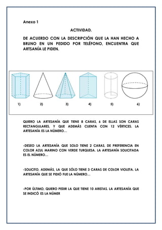 Anexo 1
ACTIVIDAD.
DE ACUERDO CON LA DESCRIPCIÓN QUE LA HAN HECHO A
BRUNO EN UN PEDIDO POR TELÉFONO, ENCUENTRA QUE
ARTSANÍA LE PIDEN.
QUIERO LA ARTESANÍA QUE TIENE 8 CARAS, 6 DE ELLAS SON CARAS
RECTANGULARES, Y QUE ADEMÁS CUENTA CON 12 VÉRTICES. LA
ARTESANÍA ES LA NÚMERO…
-DESEO LA ARTESANÍA QUE SOLO TIENE 2 CARAS, DE PREFERENCIA EN
COLOR AZUL MARINO CON VERDE TURQUESA. LA ARTESANÍA SOLICITADA
ES EL NÚMERO…
-SOLICITO, ADEMÁS, LA QUE SÓLO TIENE 3 CARAS DE COLOR VIOLETA. LA
ARTESANÍA QUE SE PIDIÓ FUE LA NÚMERO…
-POR ÚLTIMO, QUIERO PEDIR LA QUE TIENE 10 ARISTAS. LA ARTESANÍA QUE
SE INDICÓ ES LA NÚMER
1) 2) 3) 4) 5) 6)
 