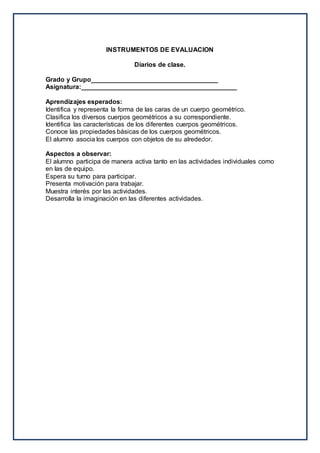 INSTRUMENTOS DE EVALUACION
Diarios de clase.
Grado y Grupo___________________________________
Asignatura:___________________________________________
Aprendizajes esperados:
Identifica y representa la forma de las caras de un cuerpo geométrico.
Clasifica los diversos cuerpos geométricos a su correspondiente.
Identifica las características de los diferentes cuerpos geométricos.
Conoce las propiedades básicas de los cuerpos geométricos.
El alumno asocia los cuerpos con objetos de su alrededor.
Aspectos a observar:
El alumno participa de manera activa tanto en las actividades individuales como
en las de equipo.
Espera su turno para participar.
Presenta motivación para trabajar.
Muestra interés por las actividades.
Desarrolla la imaginación en las diferentes actividades.
 