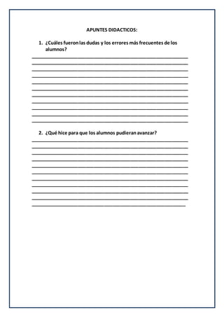APUNTES DIDACTICOS:
1. ¿Cuáles fueronlas dudas y los errores más frecuentes de los
alumnos?
____________________________________________________________
____________________________________________________________
____________________________________________________________
____________________________________________________________
____________________________________________________________
____________________________________________________________
____________________________________________________________
____________________________________________________________
____________________________________________________________
____________________________________________________________
____________________________________________________________
2. ¿Qué hice para que los alumnos pudieranavanzar?
____________________________________________________________
____________________________________________________________
____________________________________________________________
____________________________________________________________
____________________________________________________________
____________________________________________________________
____________________________________________________________
____________________________________________________________
____________________________________________________________
____________________________________________________________
___________________________________________________________
 