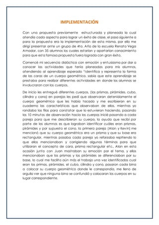 IMPLEMENTACIÓN
Con una propuesta previamente estructurada y planeada la cual
atendía cada aspecto para lograr un éxito de clase, el paso siguiente a
para la propuesta era la implementación de esta misma, por ello me
dirigí presentar ante un grupo de 4to. Año de la escuela Renato Vega
Amador, con 35 alumnos los cuales estarían y aportarían conocimiento
para que esta famosa propuesta fuera lograda con gran éxito.
Comencé mi secuencia didáctica con emoción y entusiasmo por dar a
conocer las actividades que tenía planeadas para mis alumnos,
atendiendo al aprendizaje esperado “Identifica y representa la forma
de las caras de un cuerpo geométrico, sabía que este aprendizaje se
prestaba para realizar diferentes actividades en donde los alumnos se
involucraran con los cuerpos.
De inicio les entregué diferentes cuerpos, (los prismas, pirámides, cubo,
cilindro y cono) en parejas les pedí que observaran detenidamente el
cuerpo geométrico que les había tocado y me escribieran en su
cuaderno las características que observaban de ellos, mientras yo
rondaba las filas para constatar que lo estuvieran haciendo, pasando
los 10 minutos de observación hacia los cuerpos inicié pasando a cada
pareja para que me describieran su cuerpo, la ayuda que recibí por
parte de los alumnos es que lograban identificar cuáles eran prismas,
pirámides y por supuesto el cono, la primera pareja (Alan y Kevin) me
mencionó que su cuerpo geométrico era un prisma y que su base era
rectangular, mientras pasaba cada pareja yo reforzaba repitiendo lo
que ellos mencionaban y corrigiendo algunos términos para que
utilizaran el concepto de cara, prisma rectangular et c., Alan en esta
ocasión junto con Juan mostraban su emoción por el tema, y ellos
mencionaban que los prismas y las pirámides se diferenciaban por su
base, lo cual me facilito aún más el trabajo una vez identificados cual
eran los primas, pirámides, el cubo, cilindro y cono, pasaron cada bina
a colocar su cuerpo geométrico donde le correspondía, me lleno de
orgullo ver que ninguna bina se confundió y colocaron los cuerpos en su
lugar correspondiente.
 
