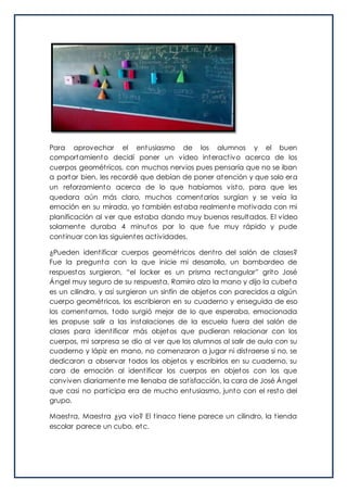 Para aprovechar el entusiasmo de los alumnos y el buen
comportamiento decidí poner un video interactivo acerca de los
cuerpos geométricos, con muchos nervios pues pensaría que no se iban
a portar bien, les recordé que debían de poner atención y que solo era
un reforzamiento acerca de lo que habíamos visto, para que les
quedara aún más claro, muchos comentarios surgían y se veía la
emoción en su mirada, yo también estaba realmente motivada con mi
planificación al ver que estaba dando muy buenos resultados. El video
solamente duraba 4 minutos por lo que fue muy rápido y pude
continuar con las siguientes actividades.
¿Pueden identificar cuerpos geométricos dentro del salón de clases?
Fue la pregunta con la que inicie mi desarrollo, un bombardeo de
respuestas surgieron, “el locker es un prisma rectangular” grito José
Ángel muy seguro de su respuesta, Ramiro alzo la mano y dijo la cubeta
es un cilindro, y así surgieron un sinfín de objetos con parecidos a algún
cuerpo geométricos, los escribieron en su cuaderno y enseguida de eso
los comentamos, todo surgió mejor de lo que esperaba, emocionada
les propuse salir a las instalaciones de la escuela fuera del salón de
clases para identificar más objetos que pudieran relacionar con los
cuerpos, mi sorpresa se dio al ver que los alumnos al salir de aula con su
cuaderno y lápiz en mano, no comenzaron a jugar ni distraerse si no, se
dedicaron a observar todos los objetos y escribirlos en su cuaderno, su
cara de emoción al identificar los cuerpos en objetos con los que
conviven diariamente me llenaba de satisfacción, la cara de José Ángel
que casi no participa era de mucho entusiasmo, junto con el resto del
grupo.
Maestra, Maestra ¿ya vio? El tinaco tiene parece un cilindro, la tienda
escolar parece un cubo, etc.
 