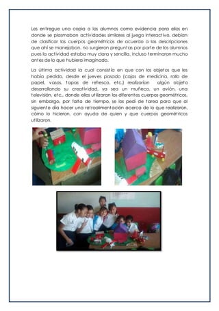 Les entregue una copia a los alumnos como evidencia para ellos en
donde se plasmaban actividades similares al juego interactivo, debían
de clasificar los cuerpos geométricos de acuerdo a las descripciones
que ahí se manejaban, no surgieron preguntas por parte de los alumnos
pues la actividad estaba muy clara y sencilla, incluso terminaron mucho
antes de lo que hubiera imaginado.
La última actividad la cual consistía en que con los objetos que les
había pedido, desde el jueves pasado (cajas de medicina, rollo de
papel, vasos, tapas de refresco, etc.) realizarían algún objeto
desarrollando su creatividad, ya sea un muñeco, un avión, una
televisión, etc., donde ellos utilizaran los diferentes cuerpos geométricos,
sin embargo, por falta de tiempo, se los pedí de tarea para que al
siguiente día hacer una retroalimentación acerca de lo que realizaron,
cómo lo hicieron, con ayuda de quien y que cuerpos geométricos
utilizaron.
 
