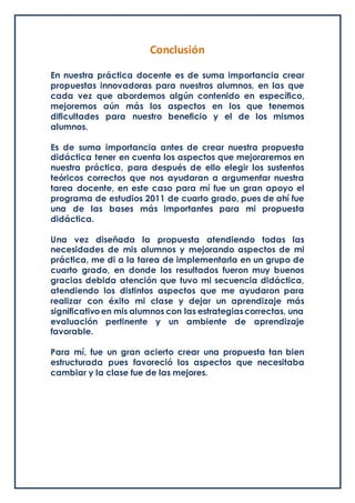 Conclusión
En nuestra práctica docente es de suma importancia crear
propuestas innovadoras para nuestros alumnos, en las que
cada vez que abordemos algún contenido en específico,
mejoremos aún más los aspectos en los que tenemos
dificultades para nuestro beneficio y el de los mismos
alumnos.
Es de suma importancia antes de crear nuestra propuesta
didáctica tener en cuenta los aspectos que mejoraremos en
nuestra práctica, para después de ello elegir los sustentos
teóricos correctos que nos ayudaran a argumentar nuestra
tarea docente, en este caso para mí fue un gran apoyo el
programa de estudios 2011 de cuarto grado, pues de ahí fue
una de las bases más importantes para mi propuesta
didáctica.
Una vez diseñada la propuesta atendiendo todas las
necesidades de mis alumnos y mejorando aspectos de mi
práctica, me di a la tarea de implementarla en un grupo de
cuarto grado, en donde los resultados fueron muy buenos
gracias debida atención que tuvo mi secuencia didáctica,
atendiendo los distintos aspectos que me ayudaron para
realizar con éxito mi clase y dejar un aprendizaje más
significativoen mis alumnos con las estrategiascorrectas, una
evaluación pertinente y un ambiente de aprendizaje
favorable.
Para mí, fue un gran acierto crear una propuesta tan bien
estructurada pues favoreció los aspectos que necesitaba
cambiar y la clase fue de las mejores.
 