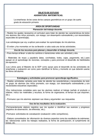 OBJETO DE ESTUDIO
ASIGNATURA: MATEMÁTICAS.
La enseñanza de las caras de los cuerpos geométricos en un grupo de cuarto
grado de educación primaria
ÁREA DE OPORTUNIDAD
Planeación del trabajo docente.
- Realizo los ajustes necesarios al currículum para tratar de atender las características de todos
mis alumnos (los niños promedio, con rezago, con desempeño sobresaliente y con necesidades
especiales de aprendizaje).
-Las estrategias que voy a aplicar para evaluar los aprendizajes de mis alumnos.
- El orden y los momentos en los se llevarán a cabo cada una de las actividades.
Uso de los recursos para planear y desarrollar el trabajo docente.
- Poco tiempo al llevar a cabo los cambios o transiciones entre una actividad y otra.
- Materiales de reuso y papelería (latas, corcholatas, botes, cajas, pegamento, etc.) para
apoyar en el aprendizaje de nociones, conceptos y para promover el desarrollo de habilidades
de expresión.
-Los Libros para el Maestro de la SEP como apoyo para el desarrollo de las actividades de
enseñanza y evaluación así como para identificar la forma y momento en que deberán usarse
los libros del alumno.
Estrategias y actividades para promover aprendizaje significativo.
- Realizo actividades variadas para tratar de atender las características y necesidades de todo
mi grupo de alumnos (los niños promedio, con rezago, con desempeño sobresaliente y con
necesidades educativas especiales).
-Doy instrucciones completas para que los alumnos realicen el trabajo (señalo el producto a
obtener, indico los materiales y recursos, la forma de organizarse, el tiempo de que disponen,
etc.).
- Promuevo que mis alumnos expresen sus ideas y argumenten sus respuestas
Uso de los resultados de la evaluación.
-Permanentemente elaboro registros que me ayudan a identificar sus avances y progresos
(registros de observación, de entrevista, etc.).
-Promuevo actividades de coevaluación (evaluación entre compañeros),
- Elaboro concentrados de información de diversos aspectos como los resultados de exámenes,
las valoraciones sobre los trabajos realizados, la forma de participación, el cumplimiento de
tareas, etc.
 