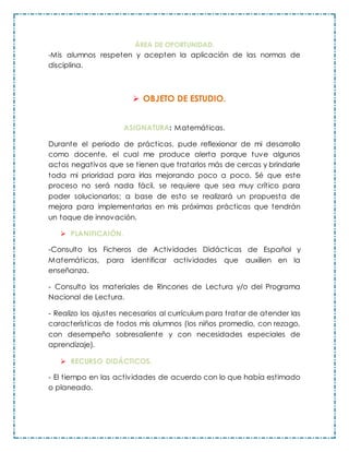 ÁREA DE OPORTUNIDAD.
-Mis alumnos respeten y acepten la aplicación de las normas de
disciplina.
 OBJETO DE ESTUDIO.
ASIGNATURA: Matemáticas.
Durante el periodo de prácticas, pude reflexionar de mi desarrollo
como docente, el cual me produce alerta porque tuve algunos
actos negativos que se tienen que tratarlos más de cercas y brindarle
toda mi prioridad para irlas mejorando poco a poco. Sé que este
proceso no será nada fácil, se requiere que sea muy crítico para
poder solucionarlos; a base de esto se realizará un propuesta de
mejora para implementarlas en mis próximas prácticas que tendrán
un toque de innovación.
 PLANIFICAIÓN.
-Consulto los Ficheros de Actividades Didácticas de Español y
Matemáticas, para identificar actividades que auxilien en la
enseñanza.
- Consulto los materiales de Rincones de Lectura y/o del Programa
Nacional de Lectura.
- Realizo los ajustes necesarios al currículum para tratar de atender las
características de todos mis alumnos (los niños promedio, con rezago,
con desempeño sobresaliente y con necesidades especiales de
aprendizaje).
 RECURSO DIDÁCTICOS.
- El tiempo en las actividades de acuerdo con lo que había estimado
o planeado.
 