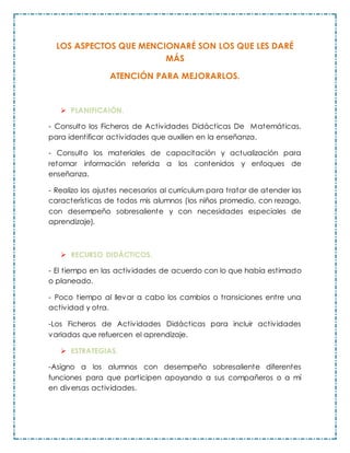 LOS ASPECTOS QUE MENCIONARÉ SON LOS QUE LES DARÉ
MÁS
ATENCIÓN PARA MEJORARLOS.
 PLANIFICAIÓN.
- Consulto los Ficheros de Actividades Didácticas De Matemáticas,
para identificar actividades que auxilien en la enseñanza.
- Consulto los materiales de capacitación y actualización para
retomar información referida a los contenidos y enfoques de
enseñanza.
- Realizo los ajustes necesarios al currículum para tratar de atender las
características de todos mis alumnos (los niños promedio, con rezago,
con desempeño sobresaliente y con necesidades especiales de
aprendizaje).
 RECURSO DIDÁCTICOS.
- El tiempo en las actividades de acuerdo con lo que había estimado
o planeado.
- Poco tiempo al llevar a cabo los cambios o transiciones entre una
actividad y otra.
-Los Ficheros de Actividades Didácticas para incluir actividades
variadas que refuercen el aprendizaje.
 ESTRATEGIAS.
-Asigno a los alumnos con desempeño sobresaliente diferentes
funciones para que participen apoyando a sus compañeros o a mí
en diversas actividades.
 