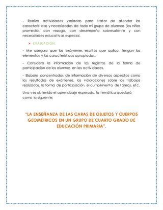 - Realizo actividades variadas para tratar de atender las
características y necesidades de todo mi grupo de alumnos (los niños
promedio, con rezago, con desempeño sobresaliente y con
necesidades educativas especial.
 EVALUACIÓN.
- Me aseguro que los exámenes escritos que aplico, tengan los
elementos y las características apropiadas.
- Considero la información de los registros de la forma de
participación de los alumnos en las actividades.
- Elaboro concentrados de información de diversos aspectos como
los resultados de exámenes, las valoraciones sobre los trabajos
realizados, la forma de participación, el cumplimiento de tareas, etc.
Una vez obtenido el aprendizaje esperado, la temática quedará
como la siguiente:
“LA ENSEÑANZA DE LAS CARAS DE OBJETOS Y CUERPOS
GEOMÉTRICOS EN UN GRUPO DE CUARTO GRADO DE
EDUCACIÓN PRIMARIA”.
 