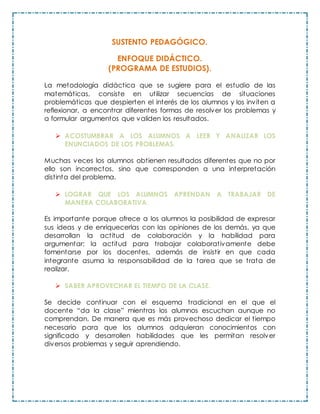 SUSTENTO PEDAGÓGICO.
ENFOQUE DIDÁCTICO.
(PROGRAMA DE ESTUDIOS).
La metodología didáctica que se sugiere para el estudio de las
matemáticas, consiste en utilizar secuencias de situaciones
problemáticas que despierten el interés de los alumnos y los inviten a
reflexionar, a encontrar diferentes formas de resolver los problemas y
a formular argumentos que validen los resultados.
 ACOSTUMBRAR A LOS ALUMNOS A LEER Y ANALIZAR LOS
ENUNCIADOS DE LOS PROBLEMAS.
Muchas veces los alumnos obtienen resultados diferentes que no por
ello son incorrectos, sino que corresponden a una interpretación
distinta del problema.
 LOGRAR QUE LOS ALUMNOS APRENDAN A TRABAJAR DE
MANERA COLABORATIVA.
Es importante porque ofrece a los alumnos la posibilidad de expresar
sus ideas y de enriquecerlas con las opiniones de los demás, ya que
desarrollan la actitud de colaboración y la habilidad para
argumentar; la actitud para trabajar colaborativamente debe
fomentarse por los docentes, además de insistir en que cada
integrante asuma la responsabilidad de la tarea que se trata de
realizar.
 SABER APROVECHAR EL TIEMPO DE LA CLASE.
Se decide continuar con el esquema tradicional en el que el
docente “da la clase” mientras los alumnos escuchan aunque no
comprendan. De manera que es más provechoso dedicar el tiempo
necesario para que los alumnos adquieran conocimientos con
significado y desarrollen habilidades que les permitan resolver
diversos problemas y seguir aprendiendo.
 