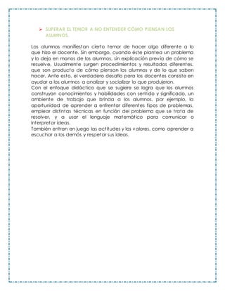  SUPERAR EL TEMOR A NO ENTENDER CÓMO PIENSAN LOS
ALUMNOS.
Los alumnos manifiestan cierto temor de hacer algo diferente a lo
que hizo el docente. Sin embargo, cuando éste plantea un problema
y lo deja en manos de los alumnos, sin explicación previa de cómo se
resuelve, Usualmente surgen procedimientos y resultados diferentes,
que son producto de cómo piensan los alumnos y de lo que saben
hacer. Ante esto, el verdadero desafío para los docentes consiste en
ayudar a los alumnos a analizar y socializar lo que produjeron.
Con el enfoque didáctico que se sugiere se logra que los alumnos
construyan conocimientos y habilidades con sentido y significado, un
ambiente de trabajo que brinda a los alumnos, por ejemplo, la
oportunidad de aprender a enfrentar diferentes tipos de problemas,
emplear distintas técnicas en función del problema que se trata de
resolver, y a usar el lenguaje matemático para comunicar o
interpretar ideas.
También entran en juego las actitudes y los valores, como aprender a
escuchar a los demás y respetar sus ideas.
 
