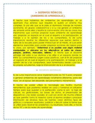  SUSTENTOS TEÓRICOS.
(AMBIENTES DE APRENDIZAJE.).
El hecho que hablemos de ambientes de aprendizajes, es un
apartado muy extenso que requiere re quiere un sistema muy
complejo. Es por ello que se le pide al alumnado trabaje de manera
autónoma, en grupos colaborativos y a su vez genere un ambiente
de armonía entre ellos y resalte la convivencia; otra de las cosas muy
importantes que contrae propiciar buen ambiente de aprendizaje
son: propiciar un espacio en el cual el respeto a la participación, al
trabajo y a la opinión de las y los compañeros. Es de suma
importancia resaltar los diferentes espacios que existen dentro o
fuera de la escuela para poder interactuar en el medio, el cual serán
elementos esenciales para poder preparas acciones de mejora para
la clase, por ejemplo: “Determinar si es posible usar algún material
manipulable, o ubicarse en los alternativos al salón de clases:
parques, jardines, mercados, talleres.” El hecho que el docente
extraiga del salón a sus alumnos y los dirija a un espacio donde no
limite sus conocimientos surgen cosas positivas, con el fin de propiciar
un espacio en el cual el respeto a la participación, al trabajo y a la
opinión de las y los compañeros, sean fomentados desde y por las y
los propios estudiantes, bajo la intervención de la o el docente.
 RECURSOS MATERIALES.
Es de suma importancia estar implementando las TIC’S para empezar
a generar ambientes de aprendizajes totalmente diferentes, para dar
inicio en el apoyo del desarrollo del pensamiento matemático.
El hecho de poder utilizar la tecnología nos facilita muchas
herramientas que podemos realizar en casa y tomarnos el suficiente
tiempo para que queden a la perfección, como lo son: la hoja de
cálculo, los graficadores, las bases de datos, el presentador de
diapositivas y las redes sociales; el cual son sirven de mucha utilidad
ya que permite tanto la maestro como al alumno analizar y procesar
información de diversos tipos de fuentes; crear distintos tipos de
gráficos y comparar resultados; publicar y discutir sobre la forma que
se utilizó para resolver los problemas y su resultado; todo ello, a través
de las TIC y de las redes de aprendizaje.
 