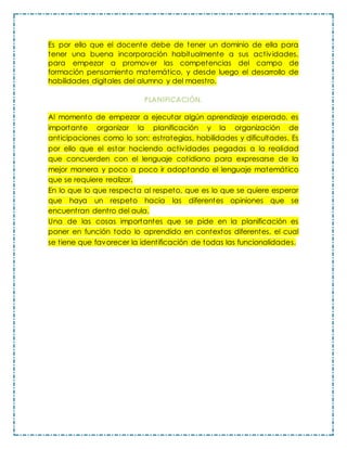 Es por ello que el docente debe de tener un dominio de ella para
tener una buena incorporación habitualmente a sus actividades,
para empezar a promover las competencias del campo de
formación pensamiento matemático, y desde luego el desarrollo de
habilidades digitales del alumno y del maestro.
PLANIFICACIÓN.
Al momento de empezar a ejecutar algún aprendizaje esperado, es
importante organizar la planificación y la organización de
anticipaciones como lo son: estrategias, habilidades y dificultades. Es
por ello que el estar haciendo actividades pegadas a la realidad
que concuerden con el lenguaje cotidiano para expresarse de la
mejor manera y poco a poco ir adoptando el lenguaje matemático
que se requiere realizar.
En lo que lo que respecta al respeto, que es lo que se quiere esperar
que haya un respeto hacia las diferentes opiniones que se
encuentran dentro del aula.
Una de las cosas importantes que se pide en la planificación es
poner en función todo lo aprendido en contextos diferentes, el cual
se tiene que favorecer la identificación de todas las funcionalidades.
 