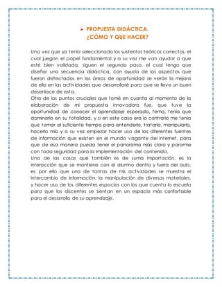  PROPUESTA DIDÁCTICA.
¿CÓMO Y QUE HACER?
Una vez que ya tenía seleccionado los sustentos teóricos correctos, el
cual juegan el papel fundamental y a su vez me van ayudar a que
esté bien validada, siguen el segundo paso, el cual tengo que
diseñar una secuencia didáctica, con ayuda de los aspectos que
fueron detectados en las áreas de oportunidad se verán la mejora
de ello en las actividades que desarrollaré para que se lleve un buen
desenlace de esta.
Otro de los puntos cruciales que tomé en cuanta al momento de la
elaboración de mi propuesta innovadora fue, que tuve la
oportunidad de conocer el aprendizaje esperado, tema, tenía que
dominarlo en su totalidad, y si en este caso era lo contrario me tenía
que tomar el suficiente tiempo para entenderlo, tratarlo, manipularlo,
hacerlo mío y a su vez empezar hacer uso de las diferentes fuentes
de información que existen en el mundo vagante del internet, para
que de esa manera pueda tener el panorama más claro y pararme
con toda seguridad para la implementación del contenido.
Una de las cosas que también es de suma importación, es la
interacción que se mantiene con el alumno dentro y fuera del aula,
es por ello que una de tantas de mis actividades se muestra el
intercambio de información, la manipulación de diversos materiales,
y hacer uso de los diferentes espacios con los que cuenta la escuela
para que los discentes se sientan en un espacio más confortable
para el desarrollo de su aprendizaje.
 