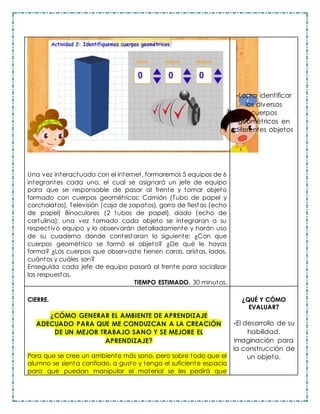 Una vez interactuado con el internet, formaremos 5 equipos de 6
integrantes cada uno, el cual se asignará un jefe de equipo
para que se responsable de pasar al frente y tomar objeto
formado con cuerpos geométricos: Camión (Tubo de papel y
corcholatas), Televisión (caja de zapatos), gorro de fiestas (echo
de papel) Binoculares (2 tubos de papel), dado (echo de
cartulina); una vez tomado cada objeto se integraran a su
respectivo equipo y lo observarán detalladamente y harán uso
de su cuaderno donde contestaran lo siguiente: ¿Con que
cuerpos geométrico se formó el objeto? ¿De qué le hayas
forma? ¿Los cuerpos que observaste tienen caras, aristas, lados,
cuántos y cuáles son?
Enseguida cada jefe de equipo pasará al frente para socializar
las respuestas.
TIEMPO ESTIMADO. 30 minutos.
-Logra identificar
los diversos
cuerpos
geométricos en
diferentes objetos
CIERRE.
¿CÓMO GENERAR EL AMBIENTE DE APRENDIZAJE
ADECUADO PARA QUE ME CONDUZCAN A LA CREACIÓN
DE UN MEJOR TRABAJO SANO Y SE MEJORE EL
APRENDIZAJE?
Para que se cree un ambiente más sano, pero sobre todo que el
alumno se sienta confiado, a gusto y tenga el suficiente espacio
para que puedan manipular el material se les pedirá que
¿QUÉ Y CÓMO
EVALUAR?
-El desarrollo de su
habilidad,
imaginación para
la construcción de
un objeto.
 