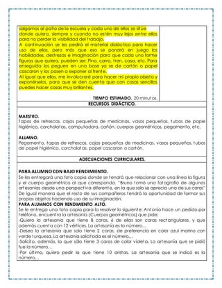 salgamos al patio de la escuela y cada uno de ellos se sitúe
donde quiera, siempre y cuando no estén muy lejos entre ellos
para no perder la visibilidad del trabajo.
A continuación se les pedirá el material didáctico para hacer
uso de ellos, pero más que eso se pondrá en juego las
habilidades, destrezas e imaginación para que cada uno forme
figuras que quiera, pueden ser: Pino, carro, tren, casa, etc. Para
enseguida los peguen en una base ya se de cartón o papel
cascaron y los pasen a exponer al frente.
Al igual que ellos, me involucraré para hacer mi propio objeto y
exponérselos, para que se den cuenta que con cosas sencillas
puedes hacer cosas muy brillantes.
TIEMPO ESTIMADO. 20 minutos.
RECURSOS DIDÁCTICO.
MAESTRO.
Tapas de refrescos, cajas pequeñas de medicinas, vasos pequeños, tubos de papel
higiénico, corcholatas, computadora, cañón, cuerpos geométricos, pegamento, etc.
ALUMNO.
Pegamento, tapas de refrescos, cajas pequeñas de medicinas, vasos pequeños, tubos
de papel higiénico, corcholatas, papel cascaron o cartón.
ADECUACIONES CURRICULARES.
PARA ALUMNO CON BAJO RENDIMIENTO.
Se les entregará una foto copia donde se tendrá que relacionar con una línea la figura
y el cuerpo geométrico al que corresponda. “Bruno tomó una fotografía de algunas
artesanías desde una perspectiva diferente, en la que solo se aprecia una de sus caras”
De igual manera que el resto de sus compañeros tendrá la oportunidad de formar sus
propios objetos haciendo uso de su imaginación.
PARA ALUMNOS CON RENDIMIENTO ALTO.
Se le entrega una foto copia para la resolver lo siguiente: Antonio hace un pedido por
teléfono, encuentra la artesanía (Cuerpos geométricos) que pide:
-Quiero la artesanía que tiene 8 caras, 6 de ellas son caras rectangulares, y que
además cuenta con 12 vértices. La artesanía es la número…
-Deseo la artesanía que solo tiene 2 caras, de preferencia en color azul marino con
verde turquesa. La artesanía solicitada es el número…
-Solicito, además, la que sólo tiene 3 caras de color violeta. La artesanía que se pidió
fue la número…
-Por último, quiero pedir la que tiene 10 aristas. La artesanía que se indicó es la
número…
 
