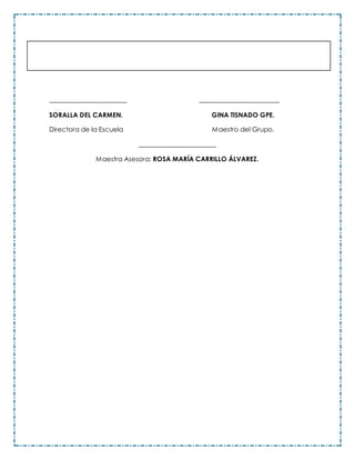 _________________________ __________________________
SORALLA DEL CARMEN. GINA TISNADO GPE.
Directora de la Escuela Maestro del Grupo.
_________________________
Maestra Asesora: ROSA MARÍA CARRILLO ÁLVAREZ.
 