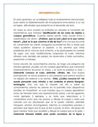 IMPLEMENTACIÓN.
En este apartado, se ve reflejado todo lo anteriormente mencionado,
pues relato la implementación de mi propuesta innovadora; a su vez
los logros, dificultades que presenté en el desarrollo de esta.
Mi tarea en esta ocasión se inclinaba en abordar el contenido de
matemáticas que trataba: Identificación de las caras de objetos y
cuerpos geométricos. Cuando menos pensé, todo mundo entra y
sorprendidos me dicen: -¡Profesor, que es eso! ¿Qué es lo que vamos
hacer?, ¿Qué es lo que veremos el día de hoy? Una vez que escuché
los comentarios los calmé, enseguida acomodé las filas a modo que
todos pudieran observar el pizarrón, a los alumnos que tenía
problemas de la vista los situé al frente, a los platicadores los cambié
de lugar; con esas modificaciones emprendo el vuelo. Mientras
afinaba unos detalles del equipo, los observaba y todos sentaditos,
esperando a trabajar.
Como rescate de conocimientos previos, les hago una pregunta de
manera general: ¿Cuáles son los cuerpos geométricos que conocen?
Ordenadamente levantan la mano, y le tomo la palabra a José: -
Solamente conozco el cubo, pirámide, cilindro, etc. Con buena
participación, le doy la palabra a una periquita que platica mucho y
no dejaba de molestar a los demás, -Frida, ¿Cuáles conoces tu? –Se
queda pensando unos minutos y me contestas el prisma triangular,
rectangular. Una vez que la mayoría me dio a saber los
conocimientos previos les plasmo en la pantalla unas diapositivas
sencillas en PowerPoint, el cual trataba que un cuerpo geométrico
antes de formarlo tiene una representación plana, y en las siguientes
venía ejemplos 3 ejemplos y se tenía que seleccionar a 3
compañeros pata que me pasara a dibujar el cuerpo y tenía que
coincidir con las descripción que se le pedía: (cilindro, pirámide
triangular, prismas rectangulares), mientras el compañero pasaba y
pensaba que figura era la que se iba a poner, el resto del grupo de
igual manera tenía que escribirlo y dibujar el cuerpo que se le pide; -
Solamente Eduardo batallo para poder acordarse de la figura y
 