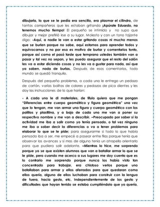 dibujarla, lo que se le pedía era sencillo, era plasmar el cilindro, de
tantos compañeros que les estaban gritando ¡Apúrate Eduardo, no
tenemos mucho tiempo! El pequeño se intimido y no supo que
dibujar y mejor prefirió irse a su lugar. Molesto y con un tono tajante
digo: -Aquí, a nadie le van a estar gritando cosas ni mucho menos
que se burlen porque no sabe, aquí estamos para aprender todos y
equivocarnos y no por eso es motivo de burlar y comentarios tonto,
porque así como el pasó tarde que temprano ustedes también van a
pasar y tal vez no sepan, y les puedo asegurar que el resto del salón
les va a estar diciendo cosas y no les va a gustar para nada, así que
ya saben, nada de burlas. Después de esos comentarios, todo
mundo se quedó tranquilo.
Después del pequeño problema, a cada uno le entrego un pedazo
de cartón, varías bolitas de colores y pedazos de pica dientes y les
doy las instrucciones de lo que harían:
- A cada uno le di materiales, de título quiero que me pongan
“Diferencias entre cuerpo geométrico y figura geométrica” una vez
que lo tengan, me van armar una figura y cuerpo geométrico con los
palillos y plastilina, y a bajo de cada uno me van a poner su
respectivo nombre y me van a describir. –Preocupado por saber si la
actividad me iba a salir como yo tenía pensado, o tal vez ninguno
me iba a saber decir la diferencias o va a tener problemas para
elaborar lo que se le pide; para asegurarme si todo lo que había
pensado iba a ser, me empecé a pasear entre filas porque tenía que
observar los avances y si mas de alguno tenía un atropello orientarlo
para que pudiera salir adelante. –Mientras lo hice, me sorprendo
porque yo se que existen alumnos que van a batallar armar lo que se
le pide, pero cuando me acerco a sus lugares me doy cuenta que es
lo contrario me sorprendo porque nunca los había visto tan
concentrado para trabajar, era chistoso verlos porque uno
batallaban para armar y ellos aferrados para que quedaran como
ellos quería, alguno de ellos luchaban para construir con la lengua
de fuera, hacía gesto, etc. Independientemente de los gesto y
dificultades que hayan tenido se estaba cumpliéndolo que yo quería.
 