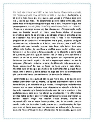 Les dejé de prestar atención y me puse haber otras cosas, cuando
me habla Manuela muy sonriente al oído y me dice: -Ya terminé, y
sé que lo hice bien, por eso quiero que venga a mi lugar para que
lea y vea lo que hice. –Yo sorprendido porque había terminado, pero
sobre todo con aquella seguridad que me lo dijo, fue por eso que me
puso a pensar. Nos dirigimos al salón y me dice aquí esta, le contesto,
-Empieza a decirme como son las diferencias: -Primeramente profe
para no batallar pensé en hacer una figura similar al cuerpo
geométrico como lo es el cubo y cuadrado; empecé armarlos, pues
el cuadrado fue fácil porque solo tiene 4 lado y va totalmente
pegado en el cartón y si lo dibujamos en el piso, el pared de igual
manera se ven solamente los 4 lados, pero el cubo, ese sí está más
complicado para hacerlo, porque este tiene más lados, tuve que
utilizar más bolitas de plastilina y palillos para poder unirlos, pero
también si se fija como lo tengo pegado se ve diferente a como está
el cuadrado, por más que lo veamos de un lado y otro por arriba y
abajo se ve de la misa forma. –Me quedo tan sorprendido por la
forma en que me lo explico, de lo tan segura que estaba; en eso le
pregunto: ¿Manuela, entonces cual es la diferencia entre un cuerpo y
figura geométrica? En que la figura no tiene cara y está plana,
mientras que el cuerpo geométrico es bidimensional, porque tiene
largo, alto y ancho; y sabe porque le digo eso que es bidimensional
por que eso lo vimos con la maestra de educación artística.
-Sorprendido por la seguridad con la que me lo dijo, a dé cuenta que
estaba platicando con su mamá, se agarró diciéndome todo lo que
había hecho y en la forma en que lo hizo. –Le digo que se siente unos
minutos en su mesa mientras que observo a los demás, mientras lo
hacía la mayoría ya lo había terminado, alzo la voz y empiezo a dar
participaciones para que me dieran su explicación y la diferencias
que les había pedido; paso a varios compañeros a que expusieran su
trabajo, desde luego me decían cosas buena, hacían la
representación de la mejor forma posible, pero la respuesta que yo
quería nadie me la estaba dando; me acerco con Manuela y le digo
que pasa al frente para que me expusiera su trabajo de la forma en
cómo lo hizo conmigo; le digo: ¡Anda mija, no pasa nada, quiero que
 