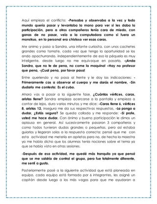 Aquí empieza el conflicto: -Pensaba y observaba a la vez y todo
mundo quería pasar y levantaba la mano para ver si les daba la
participación, pero a otros compañeros tenía cara de miedo, con
ganas de no pasar, veía a la computadora como si fuera un
monstruo, en lo personal era chistoso ver esas caras.
Me animo y paso a Sandra, una infante curiosita, con unos cachetes
grandes como tomate, cada vez que tengo la oportunidad se los
ando apachurrando, independientemente de eso la péquela es muy
inteligente, desde luego no me equivoque en pasarla, -¡Anda
Sandra, que no te de pena, no come la maquina! –Hay no profesor
que pena, -¡Cual pena, por favor pasa!
Entre queriendo y no pasa al frente y le doy las indicaciones: -
Primeramente cas a observar el cuerpo y me darás el nombre, -Sin
dudarlo me contesta: Es el cubo.
Ahora vas a pasar a la siguiente fase, ¿Cuántas vértices, caras,
aristas tiene? Sandra empieza acercarse a la pantalla y empieza a
contar de lejos, duro varios minutos y me dice: -Caras tiene 6, vértices
8, aristas 12, insegura me da sus respectivas respuestas, -La pongo a
dudar, ¿Estás segura? Se queda callada y me responde: -Si profe,
usted me hace dudar. Con ánimo y buena participación le dimos un
aplauso en general. Así sucesivamente pasaron 3 compañeros y
como todos tuvieron dudas grandes o pequeñas, pero así estaba
guiarlos y llegaran solos a la respuesta correcta; pensé que me con
esta actividad me metería en aprietos pero no, de hecho la maestra
ya me había dicho que los alumnos tenía nociones sobre el tema ya
que se había visto en otras sesiones.
-Después de esa actividad, me quedé más tranquilo ya que pensé
que se me saldría de control el grupo, pero fue totalmente diferente,
me sentí a gusto.
Posteriormente pasé a la siguiente actividad que está planeada en
equipo, cada equipo está formado por 6 integrantes, les asigné un
capitán desde luego a los más vagos para que me ayudaran a
 