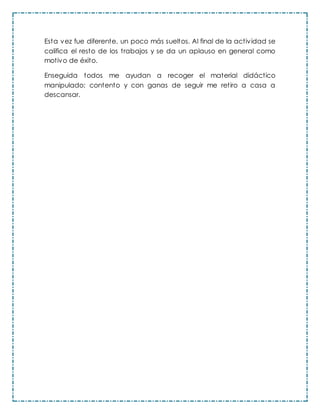 Esta vez fue diferente, un poco más sueltos. Al final de la actividad se
califica el resto de los trabajos y se da un aplauso en general como
motivo de éxito.
Enseguida todos me ayudan a recoger el material didáctico
manipulado; contento y con ganas de seguir me retiro a casa a
descansar.
 