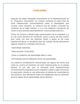 CONCLUSIÓN.
Después de haber trabajado arduamente en la implementación de
la “Propuesta innovadora” es cuando comienza la parte final de
estar reflexionando constantemente sobre el desempeño que
tuvimos como docente, es correcto que los errores, vivencias las
tomemos de la mejor manera, y a su vez hagamos conciencia de
cómo es que estamos desempeñando nuestra propia práctica.
Como ser humano y desde luego perteneciente de la sociedad, y a
la vez como docente en formación, poco a poco me doy cuenta
que cada vez que nos paramos frente a grupo es de suma
importancia llevar un excelente plan de trabajo donde demuestren
algunos aspectos a trabajar como lo son:
-Aprendizaje esperado.
-Adecuaciones Curriculares.
-Crear un ambiente de aprendizaje pleno y sano.
-Actividades para los diferentes ritmos de aprendizajes.
Los aspectos anteriormente mencionados son alguno de tantos que
tomé en cuanto al momento de estar interactuando en el campo
laborar. Es por ello, que es necesario estar implementando
constantemente propuestas para empezar a darle un giro total hacia
la educación, donde se vea enfocados al máximo los conocimientos
del docente, que demuestre todas las habilidades que ha obtenido
para la mejora de los aprendizajes de los alumnos.
 
