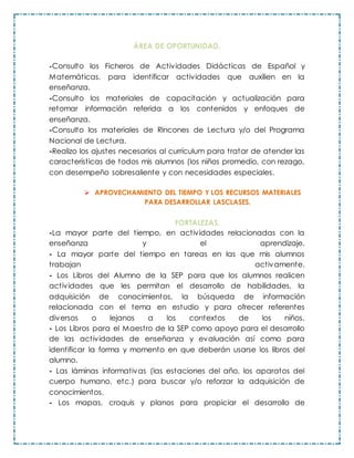 ÁREA DE OPORTUNIDAD.
-Consulto los Ficheros de Actividades Didácticas de Español y
Matemáticas, para identificar actividades que auxilien en la
enseñanza.
-Consulto los materiales de capacitación y actualización para
retomar información referida a los contenidos y enfoques de
enseñanza.
-Consulto los materiales de Rincones de Lectura y/o del Programa
Nacional de Lectura.
-Realizo los ajustes necesarios al currículum para tratar de atender las
características de todos mis alumnos (los niños promedio, con rezago,
con desempeño sobresaliente y con necesidades especiales.
 APROVECHAMIENTO DEL TIEMPO Y LOS RECURSOS MATERIALES
PARA DESARROLLAR LASCLASES.
FORTALEZAS.
-La mayor parte del tiempo, en actividades relacionadas con la
enseñanza y el aprendizaje.
- La mayor parte del tiempo en tareas en las que mis alumnos
trabajan activamente.
- Los Libros del Alumno de la SEP para que los alumnos realicen
actividades que les permitan el desarrollo de habilidades, la
adquisición de conocimientos, la búsqueda de información
relacionada con el tema en estudio y para ofrecer referentes
diversos o lejanos a los contextos de los niños.
- Los Libros para el Maestro de la SEP como apoyo para el desarrollo
de las actividades de enseñanza y evaluación así como para
identificar la forma y momento en que deberán usarse los libros del
alumno.
- Las láminas informativas (las estaciones del año, los aparatos del
cuerpo humano, etc.) para buscar y/o reforzar la adquisición de
conocimientos.
- Los mapas, croquis y planos para propiciar el desarrollo de
 