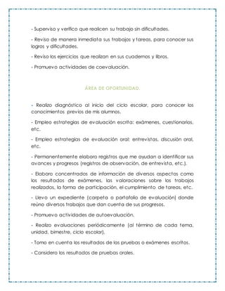 - Superviso y verifico que realicen su trabajo sin dificultades.
- Reviso de manera inmediata sus trabajos y tareas, para conocer sus
logros y dificultades.
- Reviso los ejercicios que realizan en sus cuadernos y libros.
- Promuevo actividades de coevaluación.
ÁREA DE OPORTUNIDAD.
- Realizo diagnóstico al inicio del ciclo escolar, para conocer los
conocimientos previos de mis alumnos.
- Empleo estrategias de evaluación escrita: exámenes, cuestionarios,
etc.
- Empleo estrategias de evaluación oral: entrevistas, discusión oral,
etc.
- Permanentemente elaboro registros que me ayudan a identificar sus
avances y progresos (registros de observación, de entrevista, etc.).
- Elaboro concentrados de información de diversos aspectos como
los resultados de exámenes, las valoraciones sobre los trabajos
realizados, la forma de participación, el cumplimiento de tareas, etc.
- Llevo un expediente (carpeta o portafolio de evaluación) donde
reúno diversos trabajos que dan cuenta de sus progresos.
- Promuevo actividades de autoevaluación.
- Realizo evaluaciones periódicamente (al término de cada tema,
unidad, bimestre, ciclo escolar).
- Tomo en cuenta los resultados de las pruebas o exámenes escritos.
- Considero los resultados de pruebas orales.
 