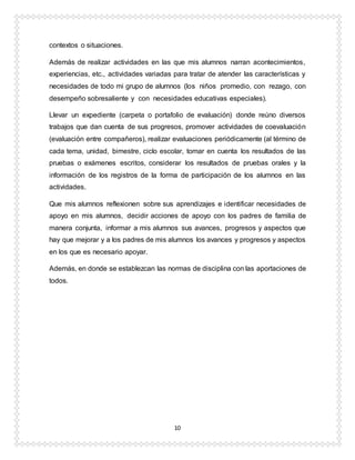10
contextos o situaciones.
Además de realizar actividades en las que mis alumnos narran acontecimientos,
experiencias, etc., actividades variadas para tratar de atender las características y
necesidades de todo mi grupo de alumnos (los niños promedio, con rezago, con
desempeño sobresaliente y con necesidades educativas especiales).
Llevar un expediente (carpeta o portafolio de evaluación) donde reúno diversos
trabajos que dan cuenta de sus progresos, promover actividades de coevaluación
(evaluación entre compañeros), realizar evaluaciones periódicamente (al término de
cada tema, unidad, bimestre, ciclo escolar, tomar en cuenta los resultados de las
pruebas o exámenes escritos, considerar los resultados de pruebas orales y la
información de los registros de la forma de participación de los alumnos en las
actividades.
Que mis alumnos reflexionen sobre sus aprendizajes e identificar necesidades de
apoyo en mis alumnos, decidir acciones de apoyo con los padres de familia de
manera conjunta, informar a mis alumnos sus avances, progresos y aspectos que
hay que mejorar y a los padres de mis alumnos los avances y progresos y aspectos
en los que es necesario apoyar.
Además, en donde se establezcan las normas de disciplina con las aportaciones de
todos.
 