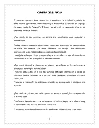 11
OBJETO DE ESTUDIO
El presente documento hace relevancia a la enseñanza de la definición y distinción
entre prismas y pirámides; su clasificación y la ubicación de sus alturas, en un grupo
de sexto grado de Educación Primaria, en el cual fue necesario abordar las
diferentes áreas de análisis:
¿Por medio de qué acciones se genera una planificación para potenciar el
aprendizaje?
Realizar ajustes necesarios al currículum para tratar de atender las características
de todos mis alumnos (los niños promedio, con rezago, con desempeño
sobresaliente y con necesidades especiales del aprendizaje).
Los objetivos de aprendizaje que quiero lograr en mis alumnos, con el desarrollo de
habilidades, actitudes y adquisición de conocimientos.
¿Por medio de qué acciones se ve reflejado el enfoque en las actividades y
estrategias para lograr aprendizajes?
Promover actividades en la que los alumnos obtengan información a través de
diferentes fuentes (personas de la escuela, de la comunidad, materiales impresos,
videos, etc.).
Promover la realización de actividades grupales en las que guio el trabajo de mis
alumnos.
¿Por mediode qué acciones se incorporan los recursos tecnológicos para potenciar
el aprendizaje?
Diseño de actividades en donde se haga uso de las tecnologías de la información y
la comunicación de manera creativa e innovadora.
El tiempo en las actividades de acuerdo con lo que había estimado o planeado.
 