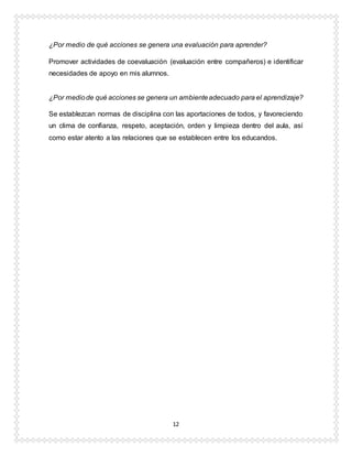 12
¿Por medio de qué acciones se genera una evaluación para aprender?
Promover actividades de coevaluación (evaluación entre compañeros) e identificar
necesidades de apoyo en mis alumnos.
¿Por mediode qué acciones se genera un ambienteadecuado para el aprendizaje?
Se establezcan normas de disciplina con las aportaciones de todos, y favoreciendo
un clima de confianza, respeto, aceptación, orden y limpieza dentro del aula, así
como estar atento a las relaciones que se establecen entre los educandos.
 