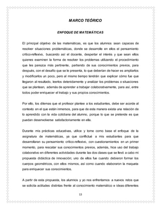 13
MARCO TEÓRICO
ENFOQUE DE MATEMÁTICAS
El principal objetivo de las matemáticas, es que los alumnos sean capaces de
resolver situaciones problemáticas, donde se desarrolle en ellos el pensamiento
crítico-reflexivo, buscando así el docente, despertar el interés y que sean ellos
quienes examinen la forma de resolver los problemas utilizando el procedimiento
que les parezca más pertinente, partiendo de sus conocimientos previos, para
después, con el desafío que se le presenta, lo que deberían de hacer es ampliarlos
y modificarlos un poco, pero al mismo tiempo tendrán que explicar cómo fue que
llegaron al resultado, leerlos detenidamente y analizar los problemas o situaciones
que se plantean, además de aprender a trabajar colaborativamente, para así, entre
todos poder enriquecer el trabajo y sus propios conocimientos.
Por ello, los dilemas que el profesor plantee a los estudiantes, debe ser acorde al
contexto en el que están inmersos, para que de esta manera exista una relación de
lo aprendido con la vida cotidiana del alumno, porque lo que se pretende es que
puedan desenvolverse satisfactoriamente en ella.
Durante mis prácticas educativas, utilice y tome como base el enfoque de la
asignatura de matemáticas, ya que conflictué a mis estudiantes para que
desarrollaran su pensamiento crítico-reflexivo, con cuestionamientos en un primer
momento, para rescatar sus conocimientos previos, además, hice uso del trabajo
colaborativo en diferentes actividades durante las dos clases que se llevó a cabo mi
propuesta didáctica de innovación; uno de ellos fue cuando debieron formar los
cuerpos geométricos, con ellos mismos, así como cuando elaboraron la maqueta
para enriquecer sus conocimientos.
A partir de esta propuesta, los alumnos y yo nos enfrentamos a nuevos retos que
se solicita actitudes distintas frente al conocimiento matemático e ideas diferentes
 