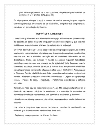 16
para resolver problemas de la vida cotidiana”. (Diplomado para maestros de
primaria: 3° y 4° grados, 2012, pág. 86).
En mi propuesta, siempre busqué la manera de realizar estrategias para propiciar
un buen aprendizaje en cada uno de los estudiantes, e impulsar sus competencias,
para tener un aprendizaje significativo.
RECURSOS Y MATERIALES
Los recursos y materiales son herramientas de apoyo indispensables para el trabajo
del docente, en donde le aporta enriquecer con él su desempeño y que sea más
factible para sus estudiantes a la hora de realizar alguna actividad.
En el Plan de estudios 2011, en la sección de los principios pedagógicos, se nombra
uno llamado Usar materiales educativos para favorecer el aprendizaje, en el cual se
describe que “En la sociedad del siglo XXI los materiales educativos se han
diversificado. Como sus formatos y medios de acceso requieren habilidades
específicas para su uso, una escuela en la actualidad debe favorecer que la
comunidad educativa, además de utilizar el libro de texto, emplee otros materiales
para el aprendizaje permanente; algunos de ellos son…” (SEP, 2011) Acervos para
la Biblioteca Escolar y la Biblioteca de Aula; materiales audiovisuales, multimedia e
Internet; materiales y recursos educativos informáticos: - Objetos de aprendizaje
(odas), - Planes de clase, - Reactivos. - Plataformas tecnológicas y software
educativo.
También, se hace aquí se hace mención que “…las TIC apoyarán al profesor en el
desarrollo de nuevas prácticas de enseñanza y la creación de ambientes de
aprendizaje dinámicos y conectados, que permiten a estudiantes y maestros:
• Manifestar sus ideas y conceptos; discutirlas y enriquecerlas a través de las redes
sociales.
• Acceder a programas que simulan fenómenos, permiten la modificación de
variables y el establecimiento de relaciones entre ellas.
• Registrar y manejar grandes cantidades de datos.
 