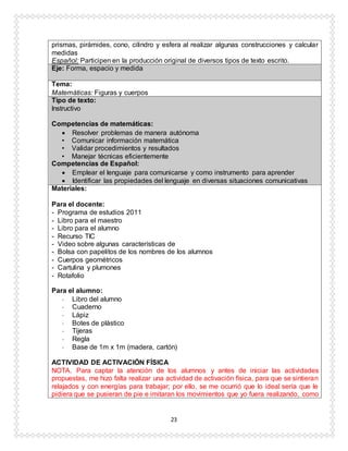 23
prismas, pirámides, cono, cilindro y esfera al realizar algunas construcciones y calcular
medidas
Español: Participen en la producción original de diversos tipos de texto escrito.
Eje: Forma, espacio y medida
Tema:
Matemáticas: Figuras y cuerpos
Tipo de texto:
Instructivo
Competencias de matemáticas:
 Resolver problemas de manera autónoma
• Comunicar información matemática
• Validar procedimientos y resultados
• Manejar técnicas eficientemente
Competencias de Español:
 Emplear el lenguaje para comunicarse y como instrumento para aprender
 Identificar las propiedades del lenguaje en diversas situaciones comunicativas
Materiales:
Para el docente:
- Programa de estudios 2011
- Libro para el maestro
- Libro para el alumno
- Recurso TIC
- Video sobre algunas características de
- Bolsa con papelitos de los nombres de los alumnos
- Cuerpos geométricos
- Cartulina y plumones
- Rotafolio
Para el alumno:
- Libro del alumno
- Cuaderno
- Lápiz
- Botes de plástico
- Tijeras
- Regla
- Base de 1m x 1m (madera, cartón)
ACTIVIDAD DE ACTIVACIÓN FÍSICA
NOTA. Para captar la atención de los alumnos y antes de iniciar las actividades
propuestas, me hizo falta realizar una actividad de activación física, para que se sintieran
relajados y con energías para trabajar; por ello, se me ocurrió que lo ideal sería que le
pidiera que se pusieran de pie e imitaran los movimientos que yo fuera realizando, como
 