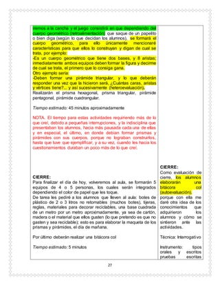 27
iremos a la cancha y el juego consistirá en que dependiendo del
cuerpo geométrico (retroalimentación) que saque de un papelito
o bien diga (según lo que decidan los alumnos), se formará el
cuerpo geométrico, para ello únicamente mencionaré
características para que ellos lo construyan y digan de cual se
trata, por ejemplo:
-Es un cuerpo geométrico que tiene dos bases, y 8 aristas;
inmediatamente ambos equipos deben formar la figura y decirme
de cual se trata, el primero que lo consiga gana.
Otro ejemplo sería:
-Deben formar una pirámide triangular, y lo que deberán
responder una vez que la hicieron será, ¿Cuántas caras, aristas
y vértices tiene?... y así sucesivamente (heteroevaluación).
Realizarán el prisma hexagonal, prisma triangular, pirámide
pentagonal, pirámide cuadrangular.
Tiempo estimado: 45 minutos aproximadamente
NOTA. El tiempo para estas actividades requiriendo más de lo
que creí, debido a pequeñas interrupciones, y la indisciplina que
presentaban los alumnos, hacia más pausada cada una de ellas
y en especial, el último, en donde debían formar prismas y
pirámides con sus cuerpos, porque no lograban construirlos,
hasta que tuve que ejemplificar, y a su vez, cuando les hacia los
cuestionamientos duraban un poco más de lo que creí.
CIERRE:
Para finalizar el día de hoy, volveremos al aula, se formarán 5
equipos de 4 o 5 personas, los cuales serán integrados
dependiendo el color de papel que les toque.
De tarea les pediré a los alumnos que lleven al aula: botes de
plástico de 2 o 3 litros no retornables (muchos botes), tijeras,
reglas, materiales para decorar reciclables, una base cuadrada
de un metro por un metro aproximadamente, ya sea de cartón,
madera o el material que ellos gusten (lo que pretendo es que no
gasten y sea reciclable); esto es para elaborar la maqueta de los
prismas y pirámides, el día de mañana.
Por último deberán realizar una bitácora col
Tiempo estimado: 5 minutos
CIERRE:
Como evaluación de
cierre, los alumnos
elaborarán una
bitácora col
(autoevaluación),
porque con ella me
daré otra idea de los
conocimientos que
adquirieron los
alumnos y cómo se
sintieron ante las
actividades.
Técnica: Interrogativo
Instrumento: tipos
orales y escritos
pruebas escritas
 