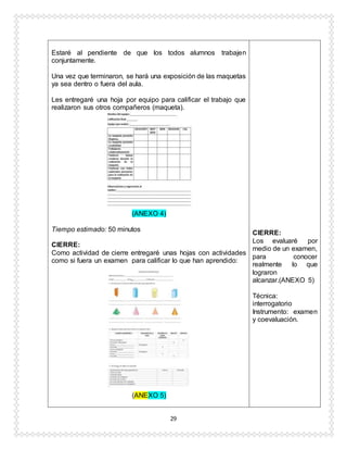29
Estaré al pendiente de que los todos alumnos trabajen
conjuntamente.
Una vez que terminaron, se hará una exposición de las maquetas
ya sea dentro o fuera del aula.
Les entregaré una hoja por equipo para calificar el trabajo que
realizaron sus otros compañeros (maqueta).
(ANEXO 4)
Tiempo estimado: 50 minutos
CIERRE:
Como actividad de cierre entregaré unas hojas con actividades
como si fuera un examen para calificar lo que han aprendido:
(ANEXO 5)
CIERRE:
Los evaluaré por
medio de un examen,
para conocer
realmente lo que
lograron
alcanzar.(ANEXO 5)
Técnica:
interrogatorio
Instrumento: examen
y coevaluación.
 