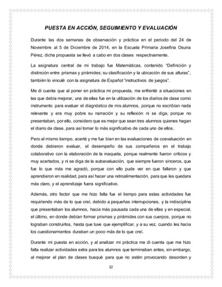 32
PUESTA EN ACCIÓN, SEGUIMIENTO Y EVALUACIÓN
Durante las dos semanas de observación y práctica en el periodo del 24 de
Noviembre al 5 de Diciembre de 2014, en la Escuela Primaria Josefina Osuna
Pérez, dicha propuesta se llevó a cabo en dos clases respectivamente.
La asignatura central de mi trabajo fue Matemáticas, contenido “Definición y
distinción entre prismas y pirámides; su clasificación y la ubicación de sus alturas”,
también lo vinculé con la asignatura de Español “instructivos de juegos”.
Me di cuenta que al poner en práctica mi propuesta, me enfrenté a situaciones en
las que debía mejorar, una de ellas fue en la utilización de los diarios de clase como
instrumento para evaluar el diagnóstico de mis alumnos, porque no escribían nada
relevante y era muy pobre su narración y su reflexión ni se diga, porque no
presentaban, por ello, considero que es mejor que sean tres alumnos quienes hagan
el diario de clase, para así tomar lo más significativo de cada uno de ellos.
Pero al mismo tiempo, acerté y me fue bien en las evaluaciones de coevaluación en
donde debieron evaluar, el desempeño de sus compañeros en el trabajo
colaborativo con la elaboración de la maqueta, porque realmente fueron críticos y
muy acertados, y ni se diga de la autoevaluación, que siempre fueron sinceros, que
fue lo que más me agradó, porque con ello pude ver en que fallaron y que
aprendieron en realidad, para así hacer una retroalimentación, para que les quedara
más claro, y el aprendizaje fuera significativo.
Además, otro factor que me hizo falta fue el tiempo para estas actividades fue
requiriendo más de lo que creí, debido a pequeñas interrupciones, y la indisciplina
que presentaban los alumnos, hacia más pausada cada una de ellas y en especial,
el último, en donde debían formar prismas y pirámides con sus cuerpos, porque no
lograban construirlos, hasta que tuve que ejemplificar, y a su vez, cuando les hacia
los cuestionamientos duraban un poco más de lo que creí.
Durante mi puesta en acción, y al analizar mi práctica me di cuenta que me hizo
falta realizar actividades extra para los alumnos que terminaban antes, sin embargo,
al mejorar el plan de clases busqué para que no estén provocando desorden y
 