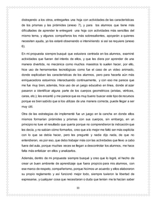 33
distrayendo a los otros, entregarles una hoja con actividades de las características
de los prismas y las pirámides (anexo 7), y para los alumnos que tiene más
dificultades de aprender le entregaré una hoja con actividades más sencillas del
mismo tema, y algunos compañeros los más sobresalientes, apoyarán a quienes
necesiten ayuda, yo los estaré observando e interviniendo si así se requiere (anexo
6).
En mi propuesta siempre busqué que estuviera centrada en los alumnos, examiné
actividades que fueran del interés de ellos, y que les diera por aprender de una
manera divertida, no mecánica como muchos maestros lo suelen hacer, por ello,
hice uso de herramientas tecnológicas como fue el caso de un video animado,
donde explicaban las características de los alumnos, pero para hacerla aún más
enriquecedora estuvimos interactuando continuamente, y con eso me parece que
me fue muy bien, además, hice uso de un juego educativo en línea, donde al azar
pasaron a identificar alguna parte de los cuerpos geométricos (aristas, vértices,
caras, etc.); les encantó y me parece que es muy bueno buscar este tipo de recursos
porque es bien sabido que si los utilizas de una manera correcta, puede llegar a ser
muy útil.
Otra de las estrategias de implementé fue un juego en la cancha en donde ellos
mismos formarían pirámides y prismas con sus cuerpos, sin embargo, en un
principio no tuve el resultado que quería porque no comprendieron la indicación que
les decía, y no sabían cómo formarlos, creo que a lo mejor me faltó ser más explícita
con lo que se debía hacer, pero les pregunté y nadie dijo nada, de que no
entendieran, es por eso, que debo trabajar más con las actividades que llevo a cabo
fuera del aula, porque muchas veces se llegan a descontrolar los alumnos, me hace
falta más enfatizar en ellos y analizarlos.
Además, dentro de mi propuesta siempre busqué y creo que lo logré, el hecho de
crear un buen ambiente de aprendizaje que fuera propicio para mis alumnos, con
ese marco de respeto, compañerismo, porque hicimos un acuerdo y ellos elaboraron
su propio reglamento y así funcionó mejor todo, siempre tuvieron la libertad de
expresarse, y cualquier cosa que necesitaran o duda que tenían me la hacían saber
 