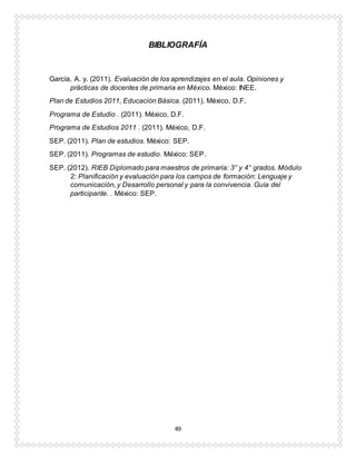 49
BIBLIOGRAFÍA
García, A. y. (2011). Evaluación de los aprendizajes en el aula. Opiniones y
prácticas de docentes de primaria en México. México: INEE.
Plan de Estudios 2011, Educación Básica. (2011). México, D.F.
Programa de Estudio . (2011). México, D.F.
Programa de Estudios 2011 . (2011). México, D.F.
SEP. (2011). Plan de estudios. México: SEP.
SEP. (2011). Programas de estudio. México: SEP.
SEP. (2012). RIEB Diplomado para maestros de primaria: 3° y 4° grados. Módulo
2: Planificación y evaluación para los campos de formación: Lenguaje y
comunicación, y Desarrollo personal y para la convivencia. Guía del
participante. . México: SEP.
 