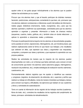 6
ayuden entre sí; me gusta apoyar individualmente a los alumnos que no pueden
realizar las actividades por su cuenta.
Procuro que mis alumnos lean y que al hacerlo participen de distintas maneras:
haciendo predicciones, anticipaciones, comentando lo que leen, etc, promuevo que
mis alumnos elaboren conclusiones e inferencias a partir del análisis de información,
realizo juegos didácticos (memorama, basta, crucigramas, etc.), para que los
alumnos aprendan y reafirmen sus aprendizajes, actividades para que los alumnos
aprendan a organizar y presentar información a través de diversos medios
(esquemas, cuadros, textos, gráficas, etc.), también otras en donde relacionan y
aplican lo aprendido a situaciones reales y cotidianas.
Promuevo la participaciónde la mayoría de mis alumnos en las actividades grupales,
como puestas en común, exposiciones, interrogatorios, etc, por iniciativa propia, que
realicen explicaciones sobre la forma en que hacen sus trabajos y los resultados
que obtienen en ellos, que expresen sus ideas y argumenten sus respuestas,
compartan y comparen sus ideas y opiniones y que expresen lo aprendido con sus
propias palabras.
Realizo las actividades de manera que la mayoría de mis alumnos puedan
desempeñarlas con éxito y en el tiempo que había estimado, para conocer el nivel
de conocimiento que tienen mis alumnos sobre cada tema (juegos, interrogatorios,
resolución de problemas, etc.), empleo estrategias de evaluación escrita: exámenes,
cuestionarios, etc.
Permanentemente elaboro registros que me ayudan a identificar sus avances
y progresos (registros de observación, de entrevista, etc.), superviso y verifico que
realicen su trabajo sin dificultades, reviso de manera inmediata sus trabajos y tareas,
para conocer sus logros y dificultades, los ejercicios que realizan en sus cuadernos
y libros y actividades de autoevaluación.
Tomo en cuenta la información de los registro de los trabajos escritos (cuadernos,
libros de texto, etc.), considero los resultados de los registros del cumplimiento de
tareas, promuevo actividades de retroalimentación.
 