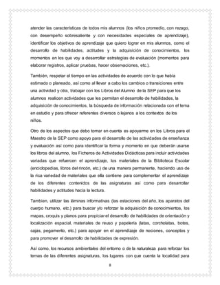 8
atender las características de todos mis alumnos (los niños promedio, con rezago,
con desempeño sobresaliente y con necesidades especiales de aprendizaje),
identificar los objetivos de aprendizaje que quiero lograr en mis alumnos, como el
desarrollo de habilidades, actitudes y la adquisición de conocimientos, los
momentos en los que voy a desarrollar estrategias de evaluación (momentos para
elaborar registros, aplicar pruebas, hacer observaciones, etc.).
También, respetar el tiempo en las actividades de acuerdo con lo que había
estimado o planeado, así como al llevar a cabo los cambios o transiciones entre
una actividad y otra, trabajar con los Libros del Alumno de la SEP para que los
alumnos realicen actividades que les permitan el desarrollo de habilidades, la
adquisición de conocimientos, la búsqueda de información relacionada con el tema
en estudio y para ofrecer referentes diversos o lejanos a los contextos de los
niños.
Otro de los aspectos que debo tomar en cuenta es apoyarme en los Libros para el
Maestro de la SEP como apoyo para el desarrollo de las actividades de enseñanza
y evaluación así como para identificar la forma y momento en que deberán usarse
los libros del alumno, los Ficheros de Actividades Didácticas para incluir actividades
variadas que refuercen el aprendizaje, los materiales de la Biblioteca Escolar
(enciclopedias, libros del rincón, etc.) de una manera permanente, haciendo uso de
la rica variedad de materiales que ella contiene para complementar el aprendizaje
de los diferentes contenidos de las asignaturas así como para desarrollar
habilidades y actitudes hacia la lectura.
Tambien, utilizar las láminas informativas (las estaciones del año, los aparatos del
cuerpo humano, etc.) para buscar y/o reforzar la adquisición de conocimientos, los
mapas, croquis y planos para propiciar el desarrollo de habilidades de orientación y
localización espacial, materiales de reuso y papelería (latas, corcholatas, botes,
cajas, pegamento, etc.) para apoyar en el aprendizaje de nociones, conceptos y
para promover el desarrollo de habilidades de expresión.
Así como, los recursos ambientales del entorno o de la naturaleza para reforzar los
temas de las diferentes asignaturas, los lugares con que cuenta la localidad para
 