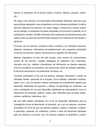 9
reforzar la enseñanza de los temas (visitas a museos, fábricas, parques, campo,
etc.).
No asigno a los alumnos con desempeño sobresaliente diferentes funciones para
que participen apoyando a sus compañeros o a mí en diversas actividades, ni dedico
atención especial a los alumnos con mayor rezago, a través de la revisión puntual
de sus trabajos, la asignación de tareas especiales y la promoción constante de su
participación, también me falta el fomento de la realización de demostraciones para
explicar paso por paso los procedimientos seguidos en la elaboración de trabajos o
ejercicios.
Promover que los alumnos produzcan textos variados y con diferentes funciones
(literarios, instructivos, informativos, de entretenimiento, etc.), organicen actividades
en las que los alumnos realicen observaciones y registros de información.
Realizar diagnóstico al inicio del ciclo escolar, para conocer los conocimientos
previos de mis alumnos, emplear estrategias de evaluación oral: entrevistas,
discusión oral, etc., elaborar concentrados de información de diversos aspectos
como los resultados de exámenes, las valoraciones sobre los trabajos realizados,
la forma de participación, el cumplimiento de tareas, etc.
Promover actividades en las que los alumnos obtengan información a través de
diferentes fuentes (personas de la escuela, de la localidad, materiales impresos,
vídeos, etc.), que mis alumnos realicen actividades de escenificación teatral para
desarrollar habilidades de expresión y reforzar el aprendizaje de contenidos, así
como, actividades con las que desarrollen habilidades de representación como la
elaboración de maquetas, gráficos, mapas, lean diferentes tipos de textos (libros,
revistas, periódicos, instructivos, etc.).
Me hizo falta realizar actividades con el fin de desarrollar habilidades para la
investigación (como la observación, la entrevista, etc.) con mis alumnos, promover
actividades con el fin de que mis alumnos apliquen, analicen, sinteticen y evalúen
lo aprendido, presentar los contenidos y temas a partir de situaciones familiares
para mis alumnos y promover que mis alumnos apliquen lo aprendido a nuevos
 