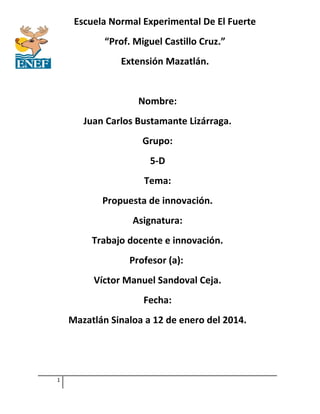 Escuela Normal Experimental De El Fuerte
“Prof. Miguel Castillo Cruz.”
Extensión Mazatlán.
Nombre:
Juan Carlos Bustamante Lizárraga.
Grupo:
5-D
Tema:
Propuesta de innovación.
Asignatura:
Trabajo docente e innovación.
Profesor (a):
Víctor Manuel Sandoval Ceja.
Fecha:
Mazatlán Sinaloa a 12 de enero del 2014.
1
 